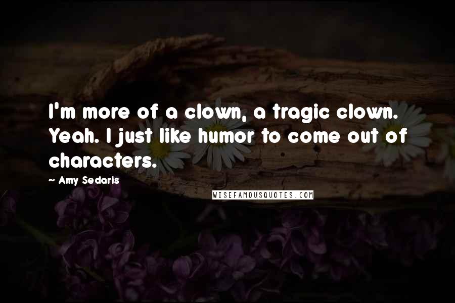 Amy Sedaris Quotes: I'm more of a clown, a tragic clown. Yeah. I just like humor to come out of characters.