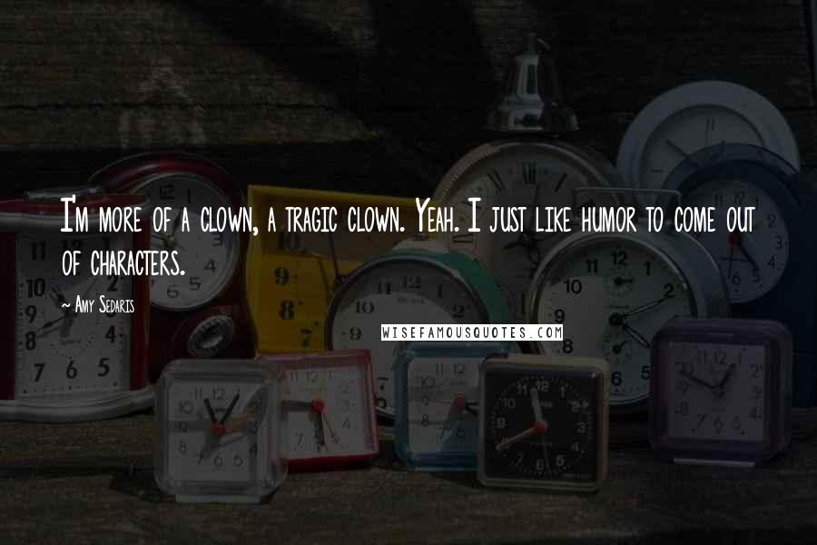 Amy Sedaris Quotes: I'm more of a clown, a tragic clown. Yeah. I just like humor to come out of characters.