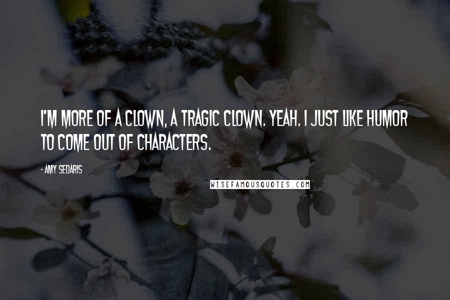 Amy Sedaris Quotes: I'm more of a clown, a tragic clown. Yeah. I just like humor to come out of characters.