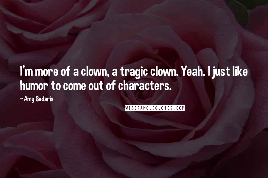 Amy Sedaris Quotes: I'm more of a clown, a tragic clown. Yeah. I just like humor to come out of characters.