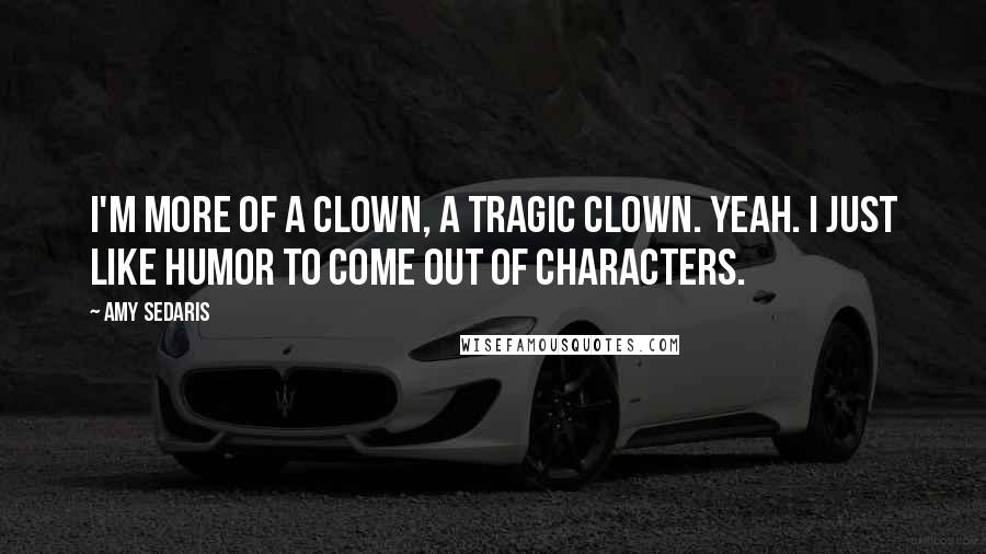 Amy Sedaris Quotes: I'm more of a clown, a tragic clown. Yeah. I just like humor to come out of characters.