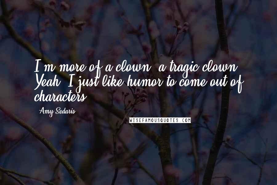 Amy Sedaris Quotes: I'm more of a clown, a tragic clown. Yeah. I just like humor to come out of characters.