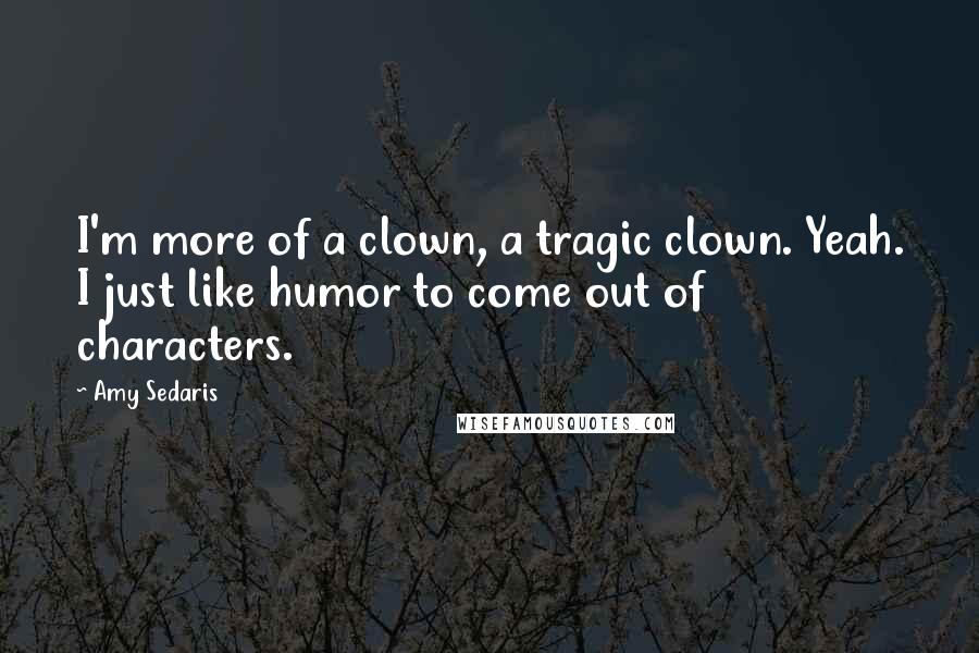 Amy Sedaris Quotes: I'm more of a clown, a tragic clown. Yeah. I just like humor to come out of characters.