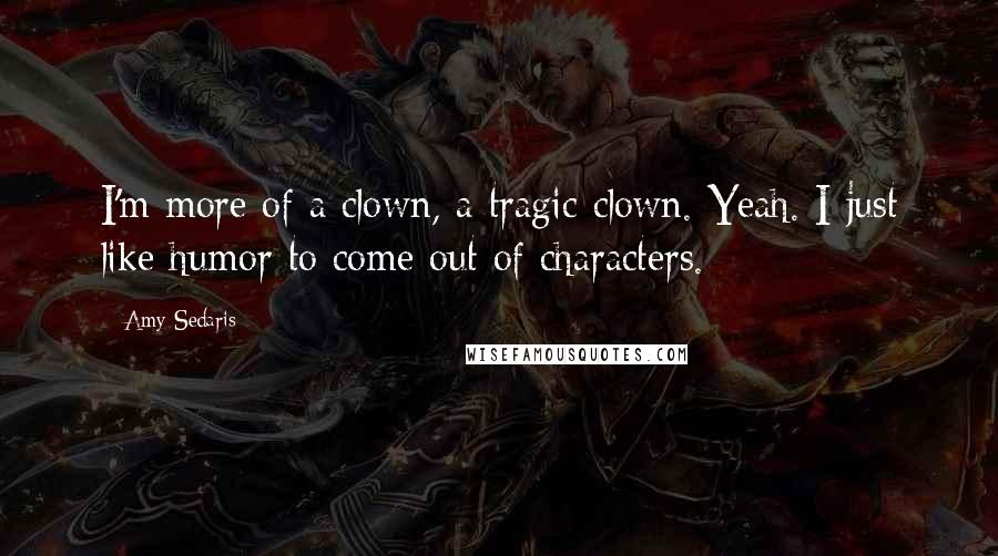 Amy Sedaris Quotes: I'm more of a clown, a tragic clown. Yeah. I just like humor to come out of characters.