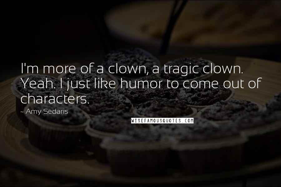 Amy Sedaris Quotes: I'm more of a clown, a tragic clown. Yeah. I just like humor to come out of characters.