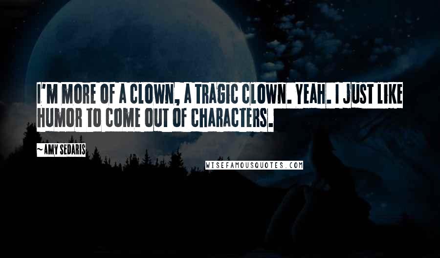 Amy Sedaris Quotes: I'm more of a clown, a tragic clown. Yeah. I just like humor to come out of characters.