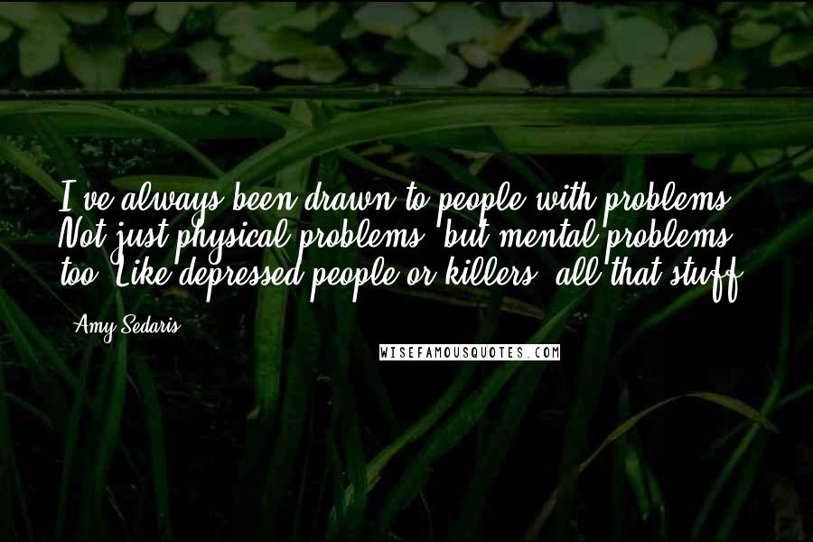 Amy Sedaris Quotes: I've always been drawn to people with problems. Not just physical problems, but mental problems too. Like depressed people or killers, all that stuff.