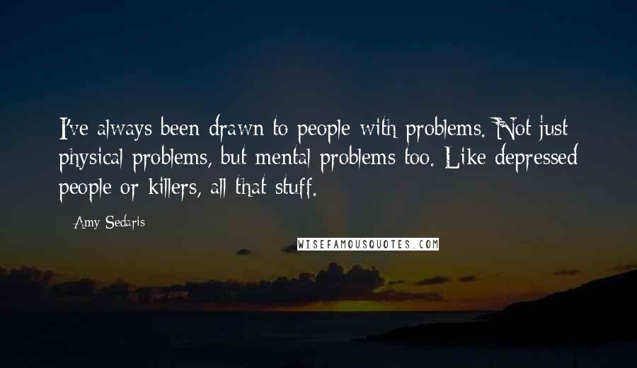 Amy Sedaris Quotes: I've always been drawn to people with problems. Not just physical problems, but mental problems too. Like depressed people or killers, all that stuff.