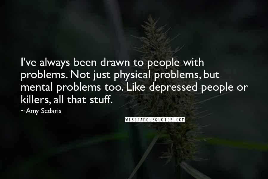 Amy Sedaris Quotes: I've always been drawn to people with problems. Not just physical problems, but mental problems too. Like depressed people or killers, all that stuff.