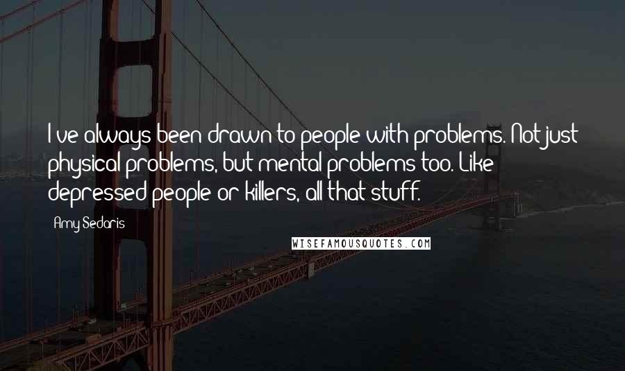 Amy Sedaris Quotes: I've always been drawn to people with problems. Not just physical problems, but mental problems too. Like depressed people or killers, all that stuff.