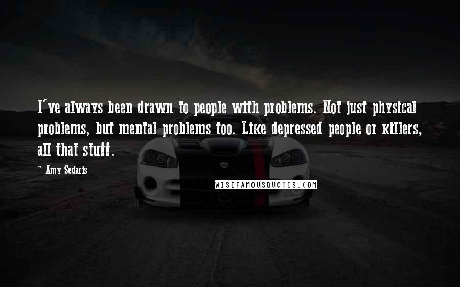 Amy Sedaris Quotes: I've always been drawn to people with problems. Not just physical problems, but mental problems too. Like depressed people or killers, all that stuff.