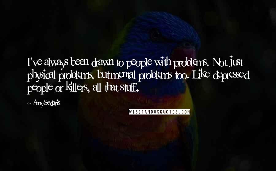 Amy Sedaris Quotes: I've always been drawn to people with problems. Not just physical problems, but mental problems too. Like depressed people or killers, all that stuff.