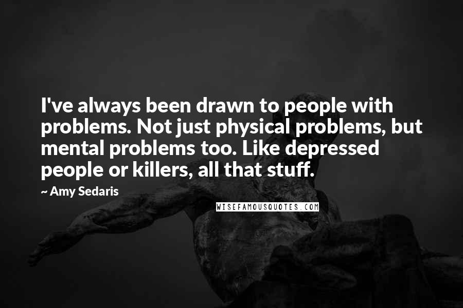 Amy Sedaris Quotes: I've always been drawn to people with problems. Not just physical problems, but mental problems too. Like depressed people or killers, all that stuff.