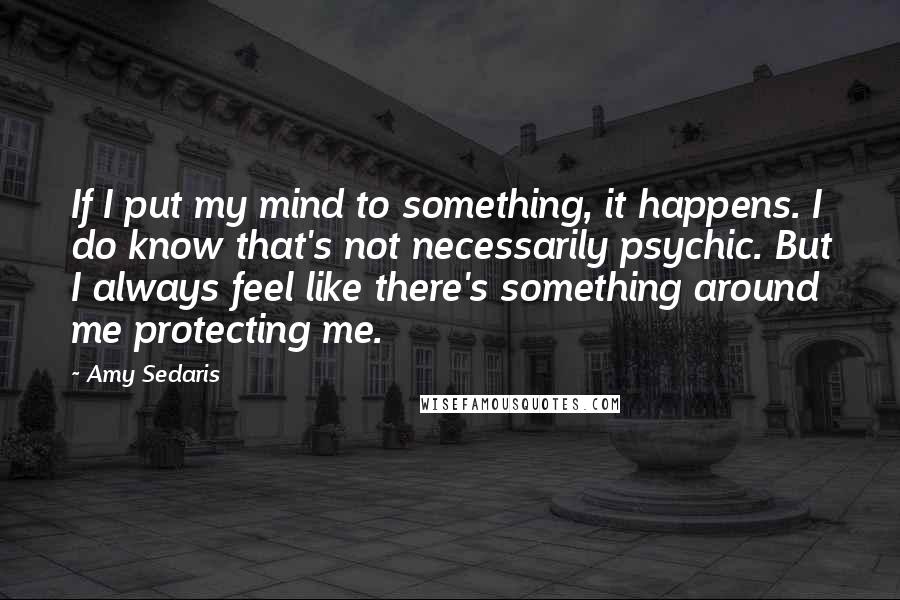 Amy Sedaris Quotes: If I put my mind to something, it happens. I do know that's not necessarily psychic. But I always feel like there's something around me protecting me.