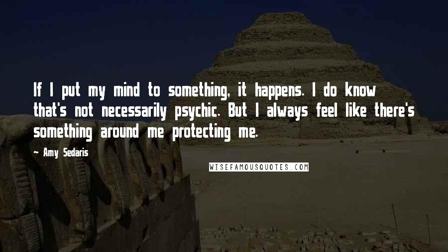 Amy Sedaris Quotes: If I put my mind to something, it happens. I do know that's not necessarily psychic. But I always feel like there's something around me protecting me.