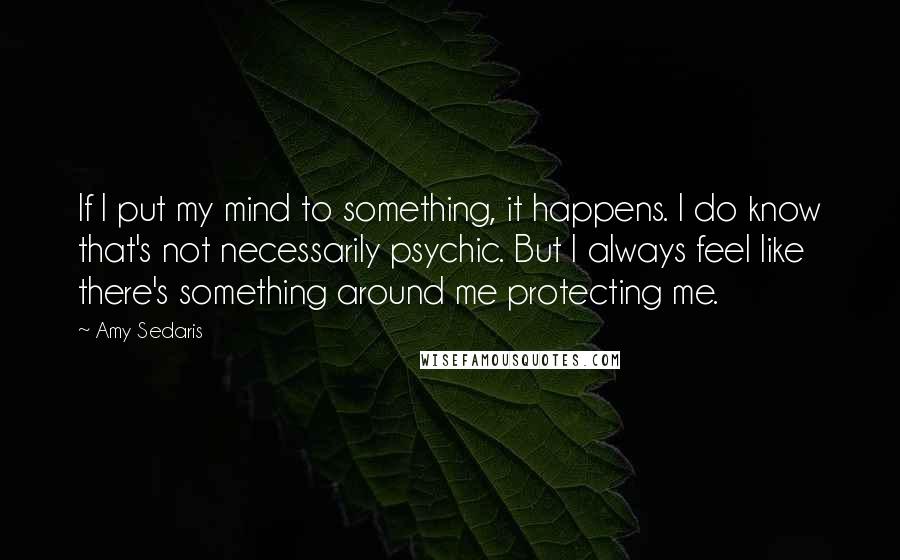 Amy Sedaris Quotes: If I put my mind to something, it happens. I do know that's not necessarily psychic. But I always feel like there's something around me protecting me.