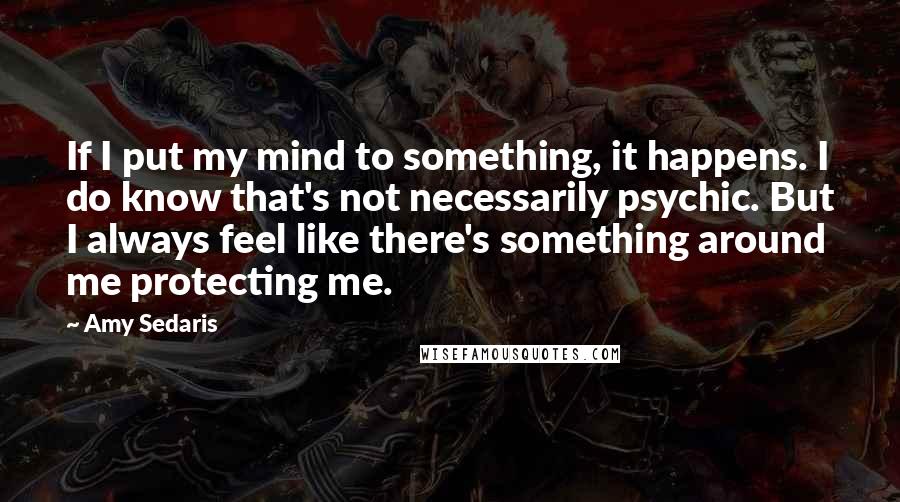 Amy Sedaris Quotes: If I put my mind to something, it happens. I do know that's not necessarily psychic. But I always feel like there's something around me protecting me.