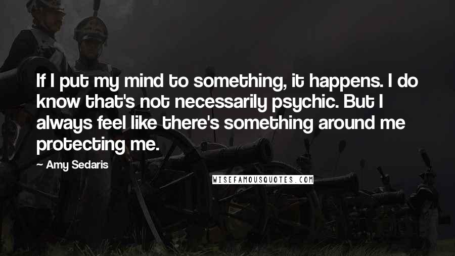 Amy Sedaris Quotes: If I put my mind to something, it happens. I do know that's not necessarily psychic. But I always feel like there's something around me protecting me.