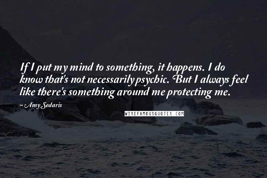 Amy Sedaris Quotes: If I put my mind to something, it happens. I do know that's not necessarily psychic. But I always feel like there's something around me protecting me.