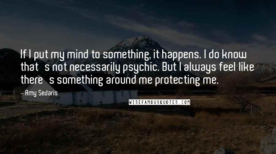 Amy Sedaris Quotes: If I put my mind to something, it happens. I do know that's not necessarily psychic. But I always feel like there's something around me protecting me.