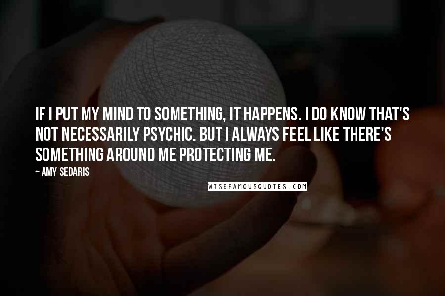 Amy Sedaris Quotes: If I put my mind to something, it happens. I do know that's not necessarily psychic. But I always feel like there's something around me protecting me.