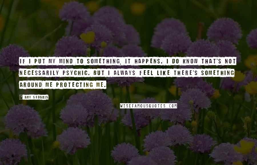 Amy Sedaris Quotes: If I put my mind to something, it happens. I do know that's not necessarily psychic. But I always feel like there's something around me protecting me.