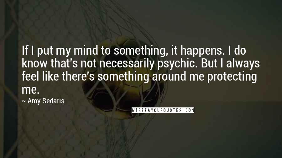 Amy Sedaris Quotes: If I put my mind to something, it happens. I do know that's not necessarily psychic. But I always feel like there's something around me protecting me.