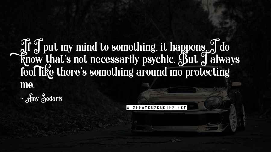 Amy Sedaris Quotes: If I put my mind to something, it happens. I do know that's not necessarily psychic. But I always feel like there's something around me protecting me.