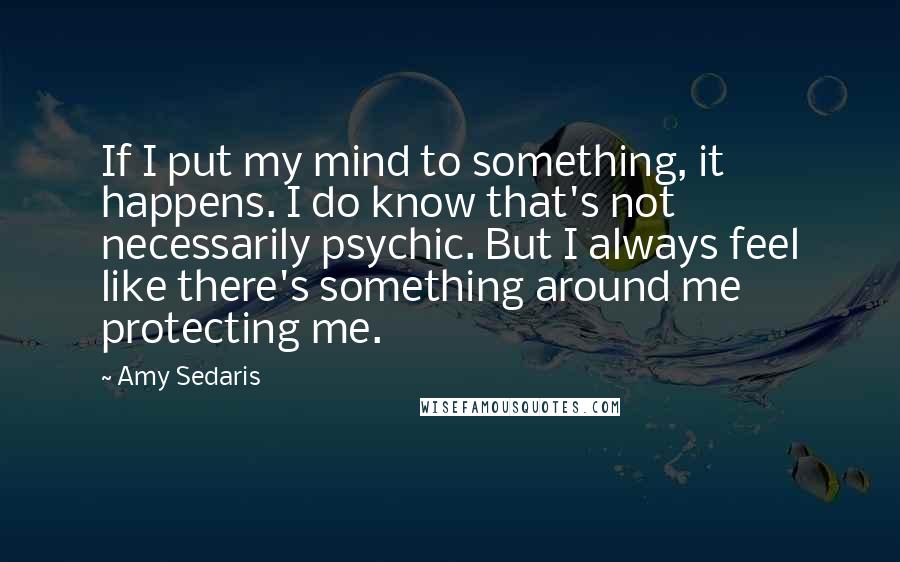 Amy Sedaris Quotes: If I put my mind to something, it happens. I do know that's not necessarily psychic. But I always feel like there's something around me protecting me.