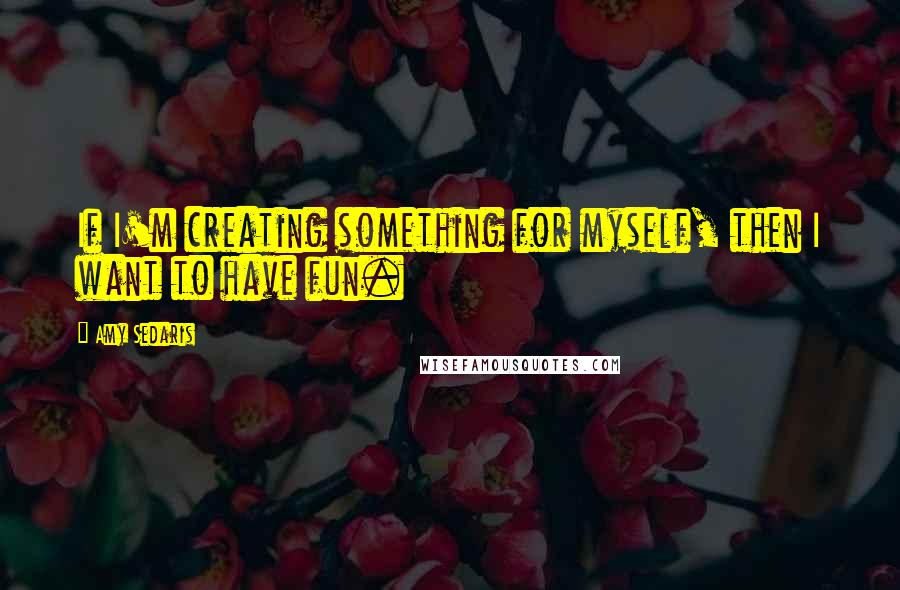 Amy Sedaris Quotes: If I'm creating something for myself, then I want to have fun.