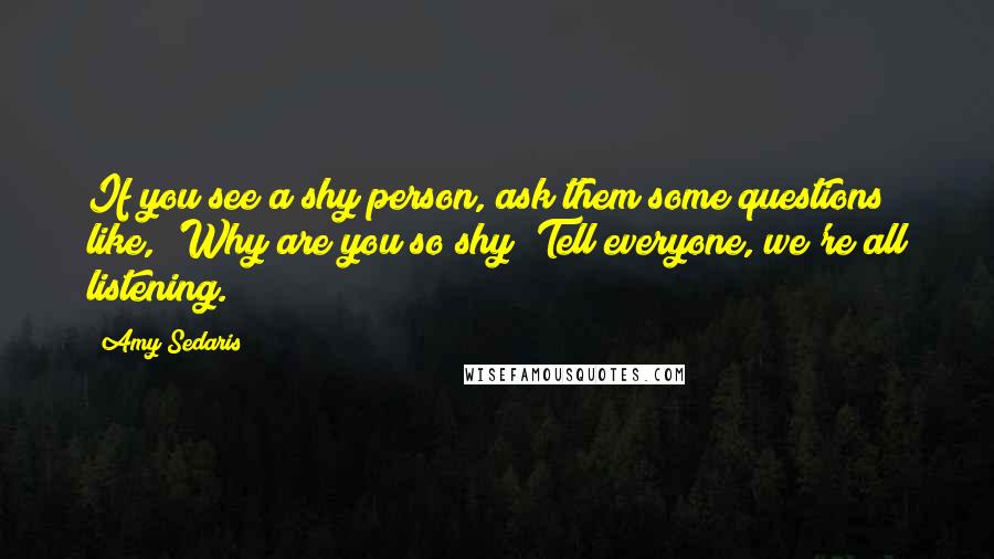 Amy Sedaris Quotes: If you see a shy person, ask them some questions like, 'Why are you so shy? Tell everyone, we're all listening.