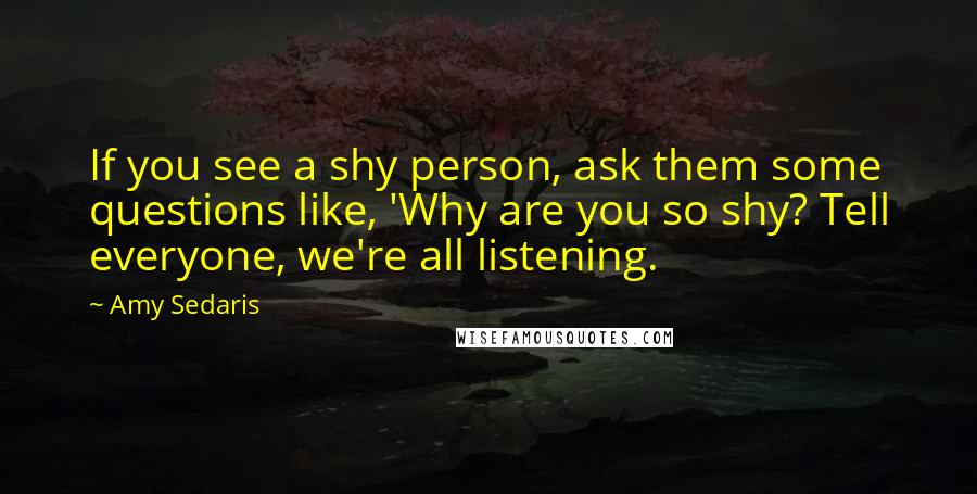 Amy Sedaris Quotes: If you see a shy person, ask them some questions like, 'Why are you so shy? Tell everyone, we're all listening.