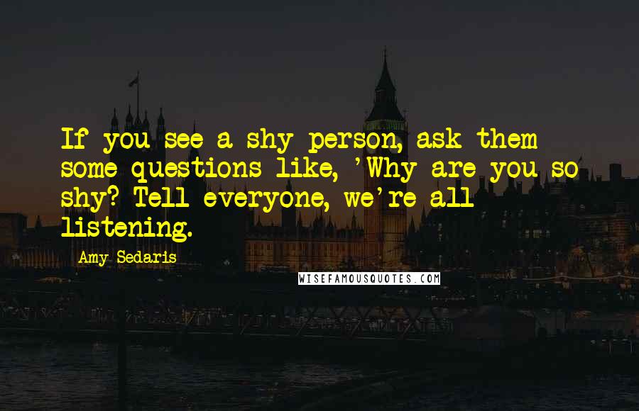 Amy Sedaris Quotes: If you see a shy person, ask them some questions like, 'Why are you so shy? Tell everyone, we're all listening.