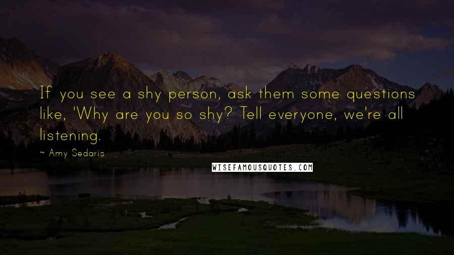 Amy Sedaris Quotes: If you see a shy person, ask them some questions like, 'Why are you so shy? Tell everyone, we're all listening.