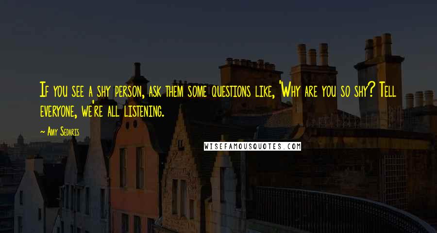 Amy Sedaris Quotes: If you see a shy person, ask them some questions like, 'Why are you so shy? Tell everyone, we're all listening.