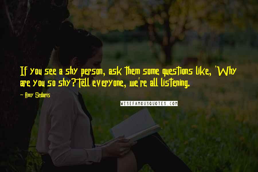 Amy Sedaris Quotes: If you see a shy person, ask them some questions like, 'Why are you so shy? Tell everyone, we're all listening.