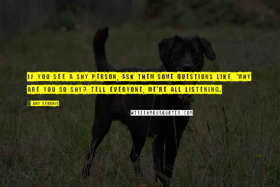 Amy Sedaris Quotes: If you see a shy person, ask them some questions like, 'Why are you so shy? Tell everyone, we're all listening.