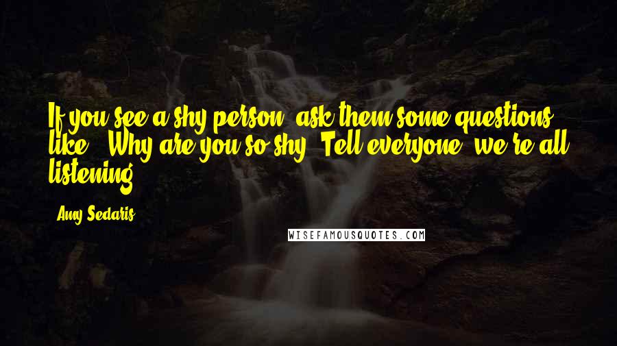 Amy Sedaris Quotes: If you see a shy person, ask them some questions like, 'Why are you so shy? Tell everyone, we're all listening.