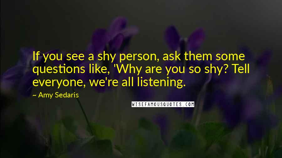 Amy Sedaris Quotes: If you see a shy person, ask them some questions like, 'Why are you so shy? Tell everyone, we're all listening.