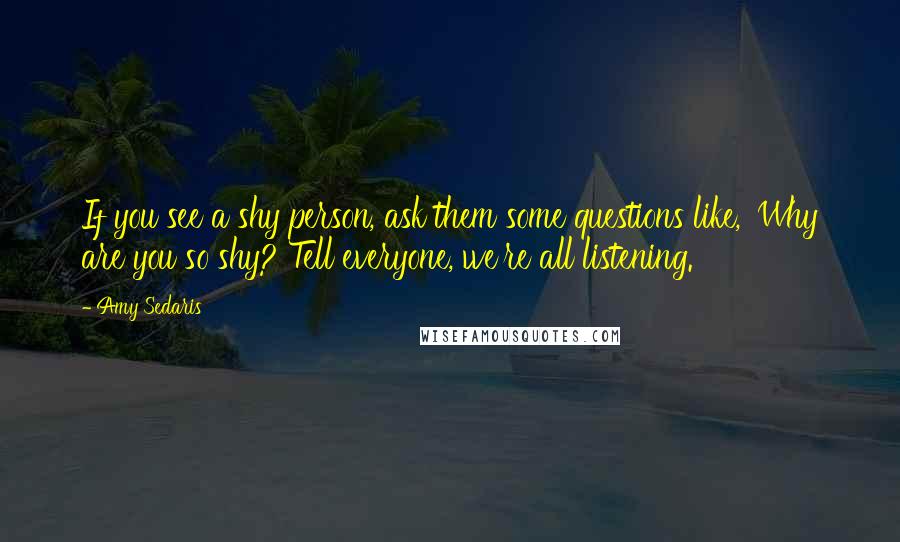 Amy Sedaris Quotes: If you see a shy person, ask them some questions like, 'Why are you so shy? Tell everyone, we're all listening.