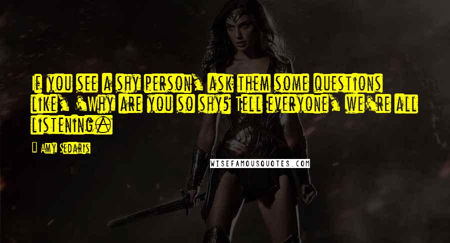 Amy Sedaris Quotes: If you see a shy person, ask them some questions like, 'Why are you so shy? Tell everyone, we're all listening.