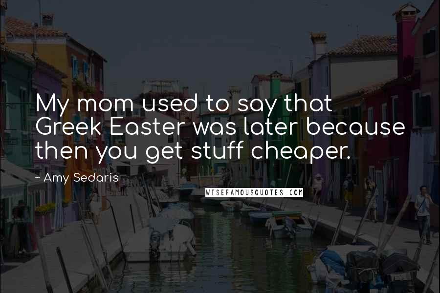 Amy Sedaris Quotes: My mom used to say that Greek Easter was later because then you get stuff cheaper.