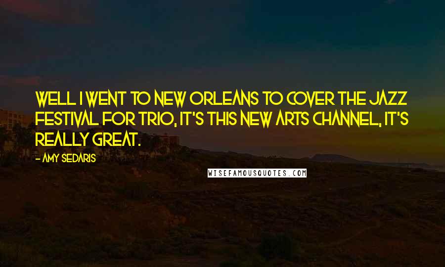 Amy Sedaris Quotes: Well I went to New Orleans to cover the jazz festival for Trio, it's this new arts channel, it's really great.