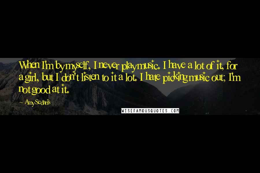 Amy Sedaris Quotes: When I'm by myself, I never play music. I have a lot of it, for a girl, but I don't listen to it a lot. I hate picking music out; I'm not good at it.