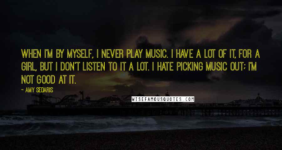 Amy Sedaris Quotes: When I'm by myself, I never play music. I have a lot of it, for a girl, but I don't listen to it a lot. I hate picking music out; I'm not good at it.