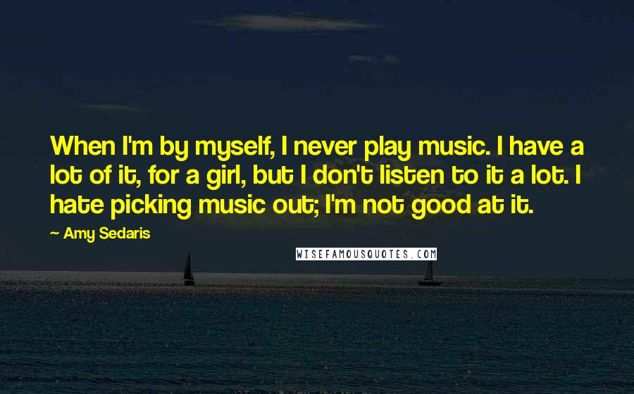 Amy Sedaris Quotes: When I'm by myself, I never play music. I have a lot of it, for a girl, but I don't listen to it a lot. I hate picking music out; I'm not good at it.