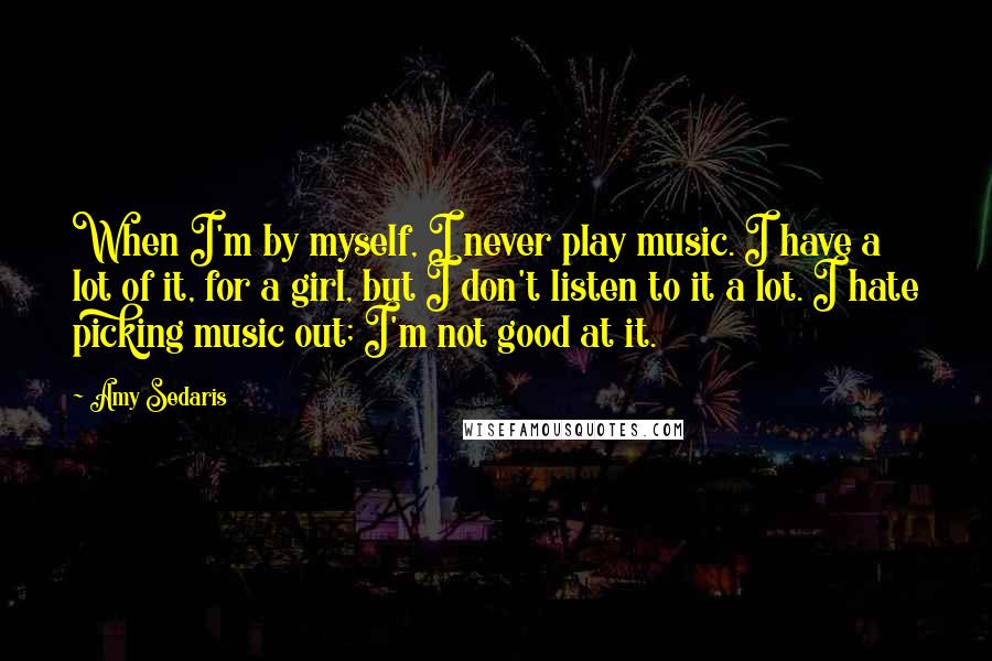 Amy Sedaris Quotes: When I'm by myself, I never play music. I have a lot of it, for a girl, but I don't listen to it a lot. I hate picking music out; I'm not good at it.