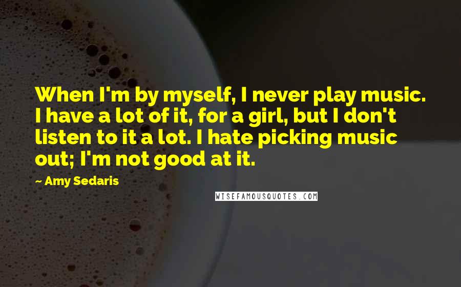 Amy Sedaris Quotes: When I'm by myself, I never play music. I have a lot of it, for a girl, but I don't listen to it a lot. I hate picking music out; I'm not good at it.