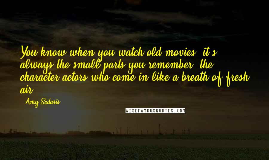 Amy Sedaris Quotes: You know when you watch old movies, it's always the small parts you remember, the character actors who come in like a breath of fresh air.