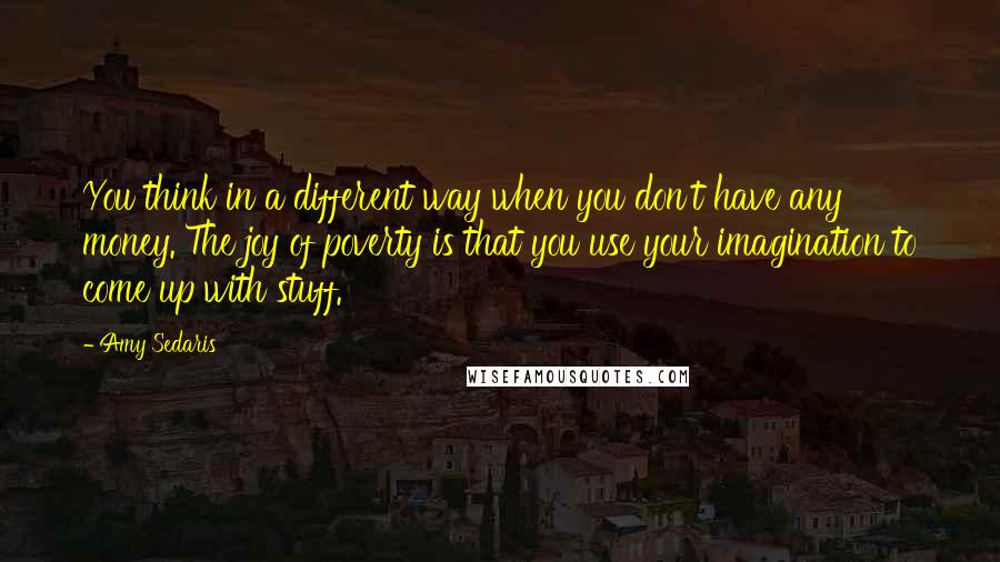 Amy Sedaris Quotes: You think in a different way when you don't have any money. The joy of poverty is that you use your imagination to come up with stuff.